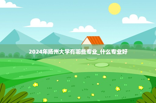 2024年扬州大学有哪些专业_什么专业好