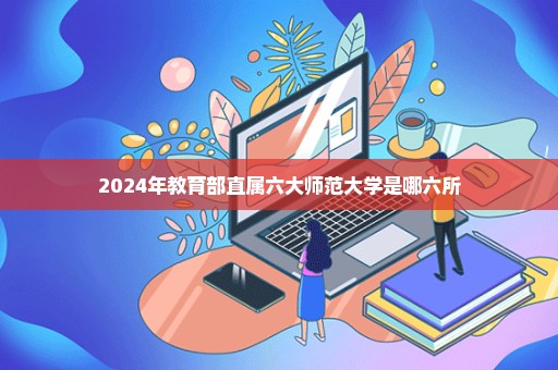 2024年教育部直属六大师范大学是哪六所