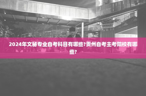 2024年文秘专业自考科目有哪些?贵州自考主考院校有哪些?