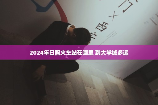 2024年日照火车站在哪里 到大学城多远