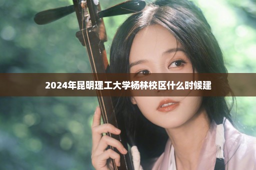 2024年昆明理工大学杨林校区什么时候建