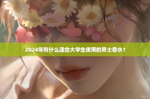 2024年有什么适合大学生使用的男士香水？