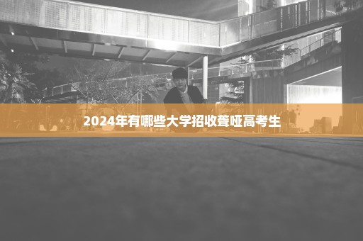 2024年有哪些大学招收聋哑高考生