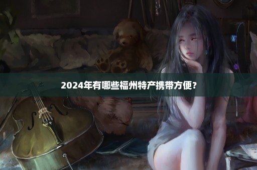 2024年有哪些福州特产携带方便？