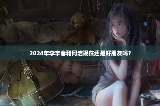 2024年李宇春和何洁现在还是好朋友吗？