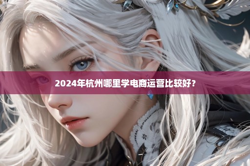 2024年杭州哪里学电商运营比较好？