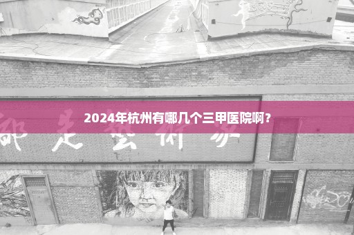 2024年杭州有哪几个三甲医院啊？