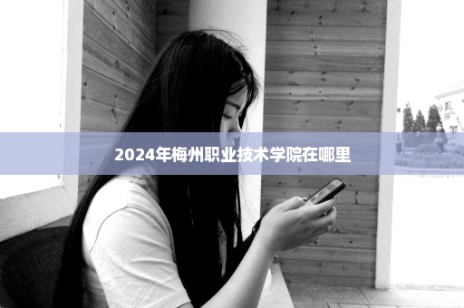 2024年梅州职业技术学院在哪里