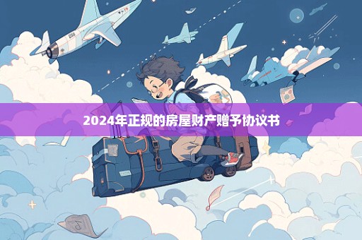 2024年正规的房屋财产赠予协议书