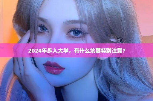 2024年步入大学，有什么坑要特别注意？