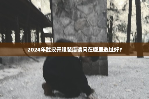 2024年武汉开服装店请问在哪里选址好？