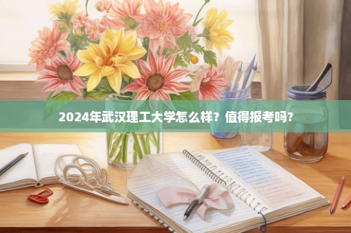 2024年武汉理工大学怎么样？值得报考吗？