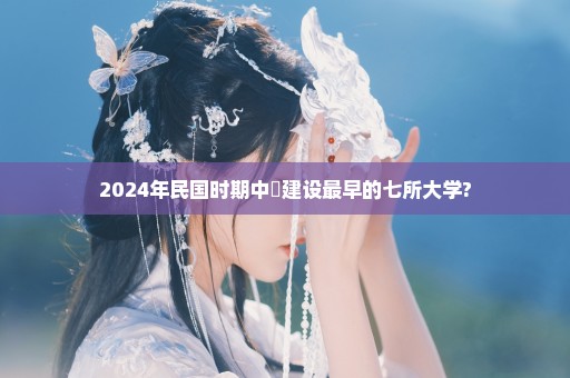 2024年民国时期中國建设最早的七所大学?