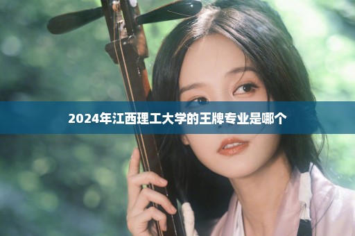 2024年江西理工大学的王牌专业是哪个