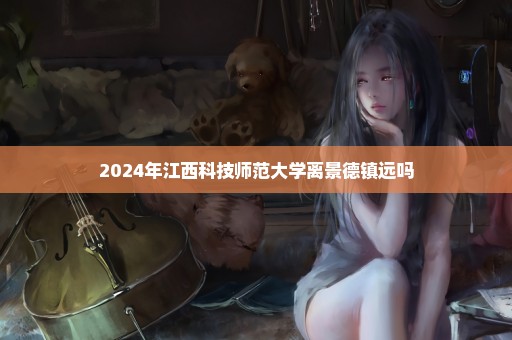 2024年江西科技师范大学离景德镇远吗