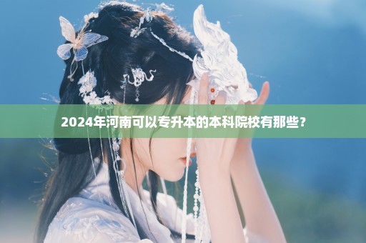 2024年河南可以专升本的本科院校有那些？