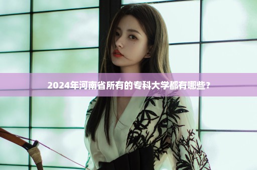 2024年河南省所有的专科大学都有哪些？