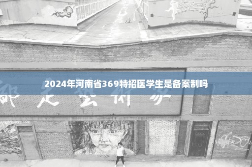 2024年河南省369特招医学生是备案制吗