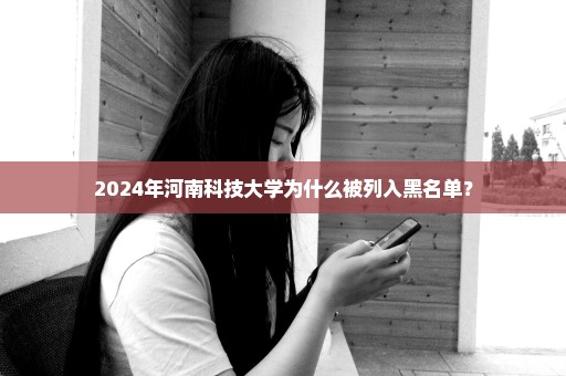 2024年河南科技大学为什么被列入黑名单？