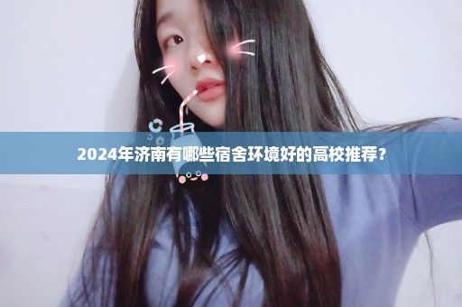 2024年济南有哪些宿舍环境好的高校推荐？