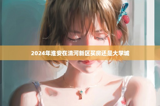 2024年淮安在清河新区买房还是大学城