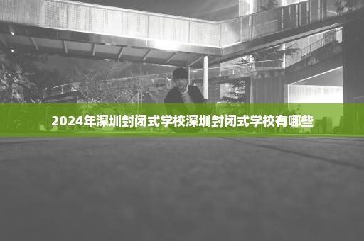 2024年深圳封闭式学校深圳封闭式学校有哪些