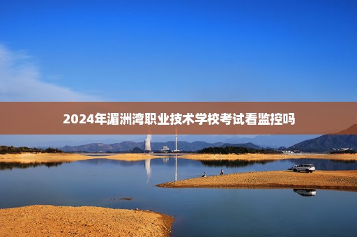 2024年湄洲湾职业技术学校考试看监控吗