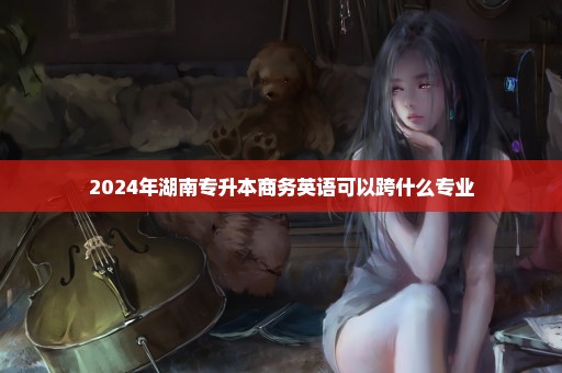 2024年湖南专升本商务英语可以跨什么专业