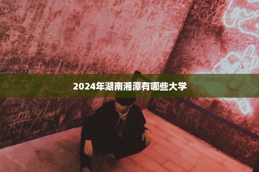 2024年湖南湘潭有哪些大学