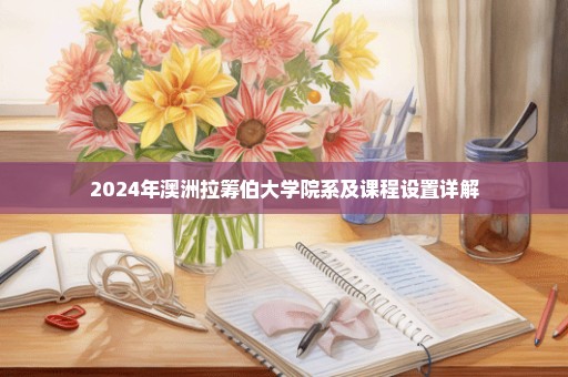 2024年澳洲拉筹伯大学院系及课程设置详解