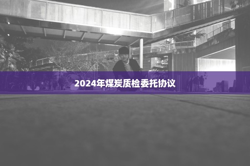 2024年煤炭质检委托协议