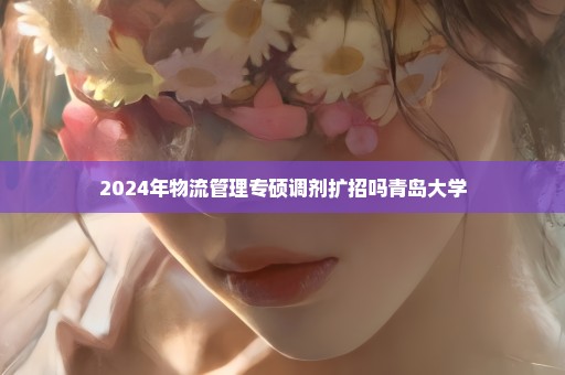 2024年物流管理专硕调剂扩招吗青岛大学