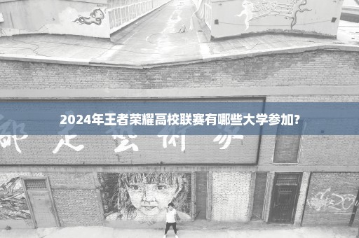 2024年王者荣耀高校联赛有哪些大学参加？