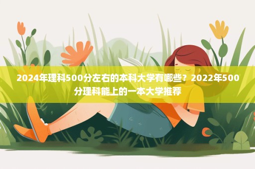 2024年理科500分左右的本科大学有哪些？2022年500分理科能上的一本大学推荐