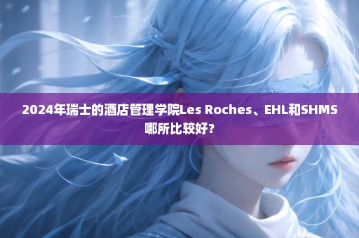 2024年瑞士的酒店管理学院Les Roches、EHL和SHMS哪所比较好？