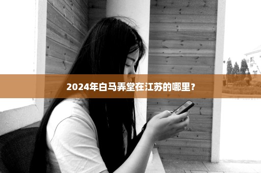 2024年白马弄堂在江苏的哪里？