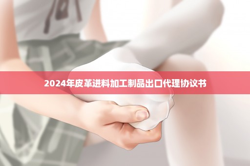 2024年皮革进料加工制品出口代理协议书