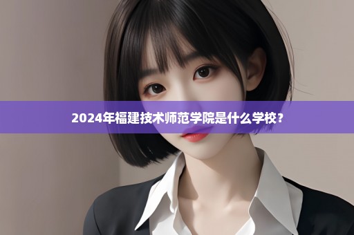 2024年福建技术师范学院是什么学校？