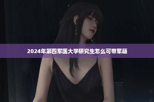 2024年第四军医大学研究生怎么可带军籍