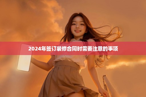 2024年签订装修合同时需要注意的事项