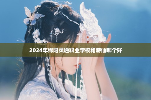 2024年绵阳灵通职业学校和游仙哪个好