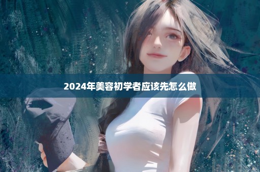 2024年美容初学者应该先怎么做