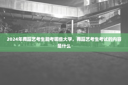 2024年舞蹈艺考生能考哪些大学，舞蹈艺考生考试的内容是什么