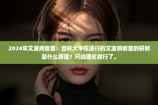 2024年艾滋病疫苗：吉林大学在进行的艾滋病疫苗的研制是什么原理？只说理论就行了。