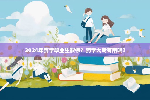 2024年药学毕业生很惨？药学大专有用吗？