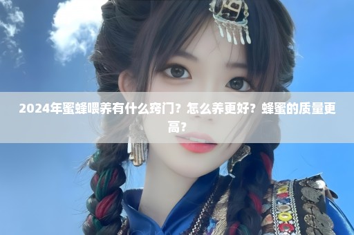 2024年蜜蜂喂养有什么窍门？怎么养更好？蜂蜜的质量更高？