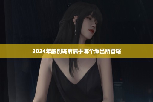 2024年融创珑府属于哪个派出所管辖