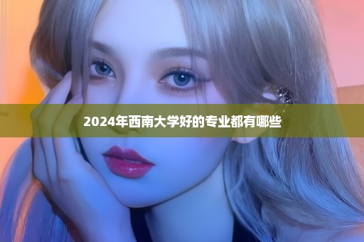 2024年西南大学好的专业都有哪些