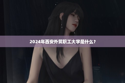 2024年西安外贸职工大学是什么？