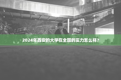 2024年西安的大学在全国的实力怎么样？